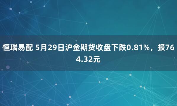 恒瑞易配 5月29日沪金期货收盘下跌0.81%，报764.32元