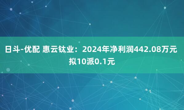 日斗-优配 惠云钛业：2024年净利润442.08万元 拟10派0.1元