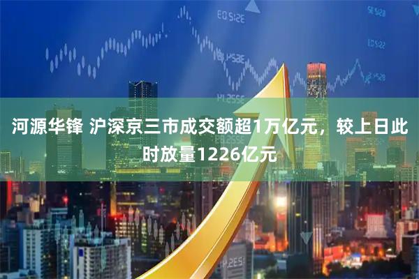 河源华锋 沪深京三市成交额超1万亿元，较上日此时放量1226亿元
