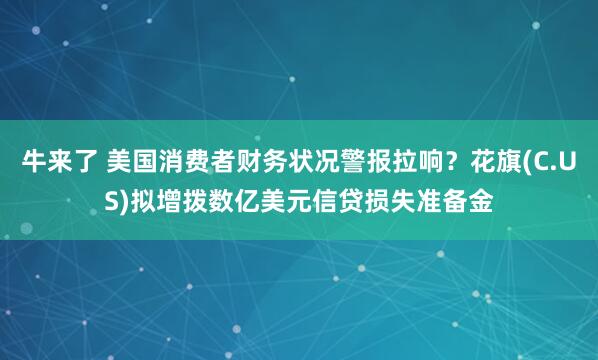 牛来了 美国消费者财务状况警报拉响？花旗(C.US)拟增拨数亿美元信贷损失准备金