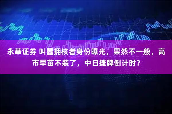 永華证券 叫嚣拥核者身份曝光，果然不一般，高市早苗不装了，中日摊牌倒计时？