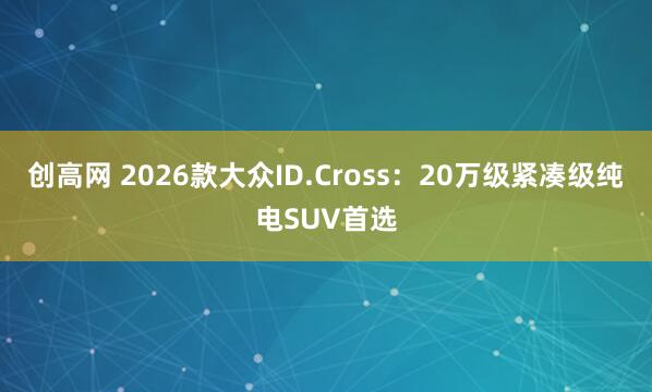 创高网 2026款大众ID.Cross：20万级紧凑级纯电SUV首选