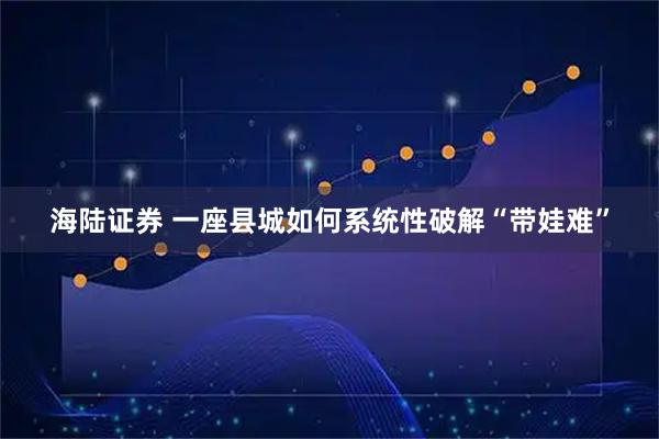 海陆证券 一座县城如何系统性破解“带娃难”