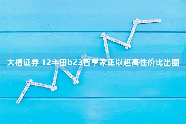 大福证券 12丰田bZ3智享家正以超高性价比出圈