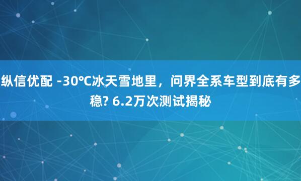 纵信优配 -30℃冰天雪地里，问界全系车型到底有多稳? 6.2万次测试揭秘