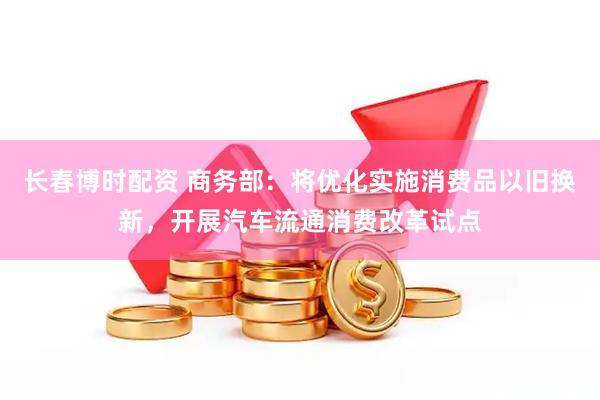 长春博时配资 商务部：将优化实施消费品以旧换新，开展汽车流通消费改革试点