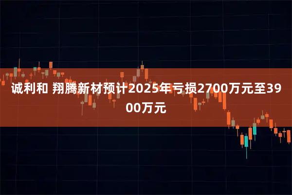 诚利和 翔腾新材预计2025年亏损2700万元至3900万元