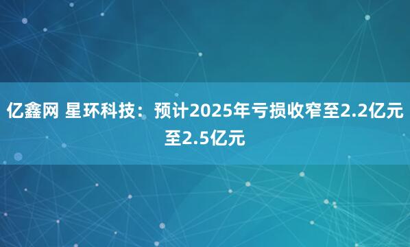 亿鑫网 星环科技：预计2025年亏损收窄至2.2亿元至2.5亿元