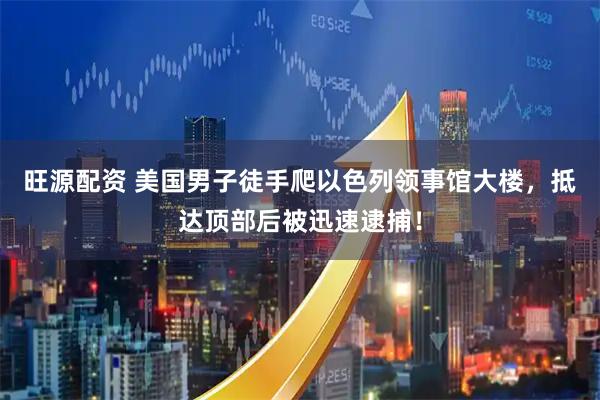 旺源配资 美国男子徒手爬以色列领事馆大楼，抵达顶部后被迅速逮捕！