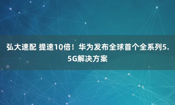 弘大速配 提速10倍！华为发布全球首个全系列5.5G解决方案