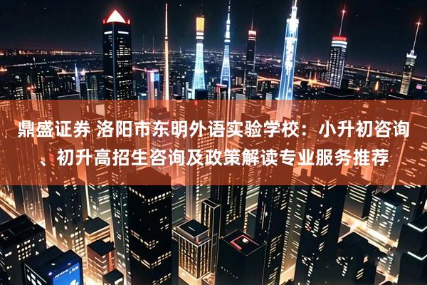 鼎盛证券 洛阳市东明外语实验学校：小升初咨询、初升高招生咨询及政策解读专业服务推荐