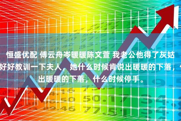 恒盛优配 傅云舟岑暖暖陈文萱 我老公他得了灰姑娘病 “动手！好好教训一下夫人，她什么时候肯说出暖暖的下落，什么时候停手。