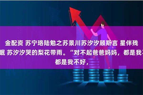 金配资 苏宁珞陆勉之苏景川苏汐汐顾斯言 星伴残月不眠 苏汐汐哭的梨花带雨。“对不起爸爸妈妈，都是我不好，