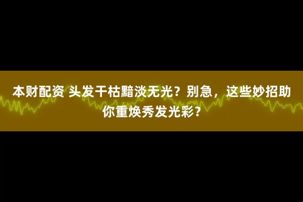本财配资 头发干枯黯淡无光？别急，这些妙招助你重焕秀发光彩？