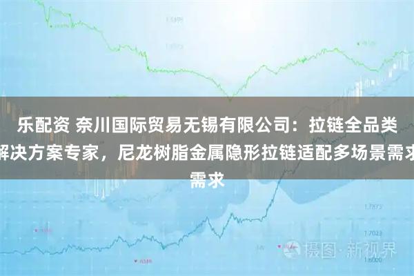 乐配资 奈川国际贸易无锡有限公司：拉链全品类解决方案专家，尼龙树脂金属隐形拉链适配多场景需求