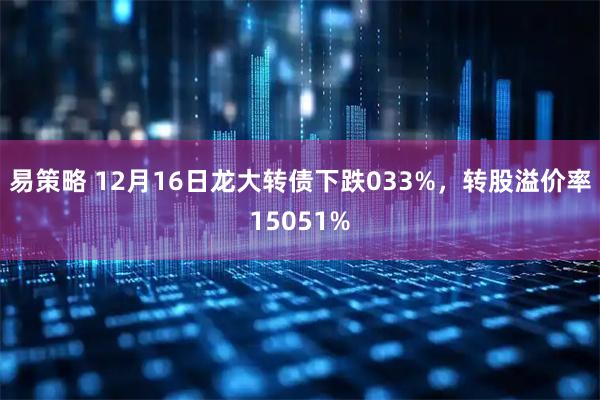 易策略 12月16日龙大转债下跌033%，转股溢价率15051%