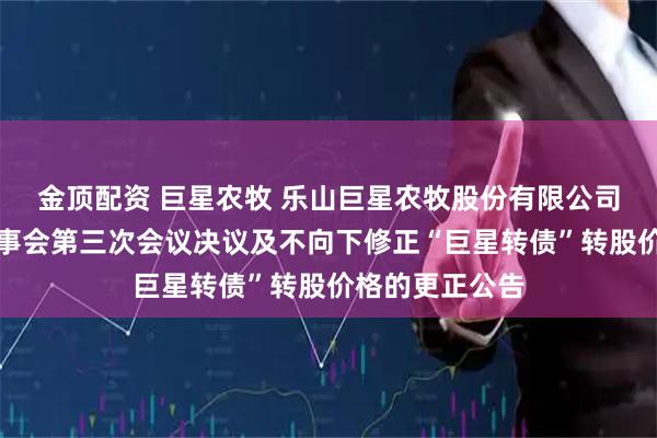 金顶配资 巨星农牧 乐山巨星农牧股份有限公司关于第五届董事会第三次会议决议及不向下修正“巨星转债”转股价格的更正公告