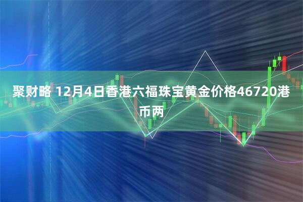 聚财略 12月4日香港六福珠宝黄金价格46720港币两