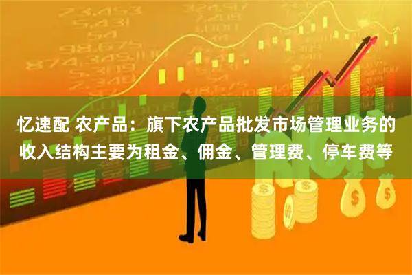忆速配 农产品：旗下农产品批发市场管理业务的收入结构主要为租金、佣金、管理费、停车费等