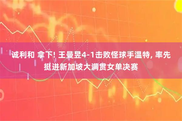 诚利和 拿下! 王曼昱4-1击败怪球手温特, 率先挺进新加坡大满贯女单决赛