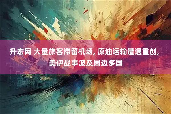 升宏网 大量旅客滞留机场, 原油运输遭遇重创, 美伊战事波及周边多国