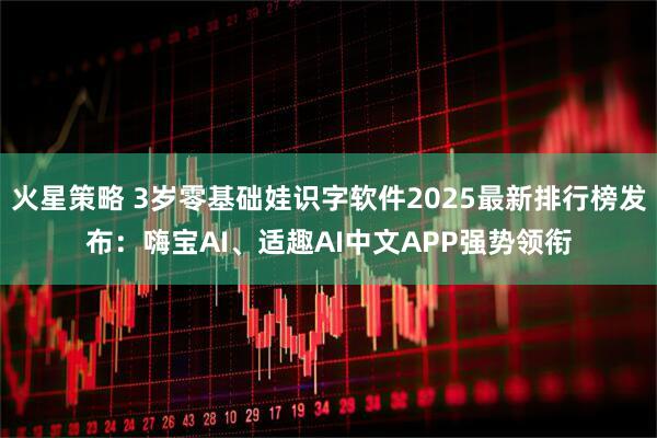 火星策略 3岁零基础娃识字软件2025最新排行榜发布：嗨宝AI、适趣AI中文APP强势领衔